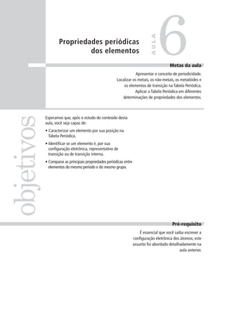 6
                                                                               AULA
                    Propriedades periódicas
                             dos elementos
                                                                                           Metas da aula
                                                                    Apresentar o conceito de periodicidade.
                                                        Localizar os metais, os não-metais, os metalóides e
                                                            os elementos de transição na Tabela Periódica.
                                                                   Aplicar a Tabela Periódica em diferentes
                                                           determinações de propriedades dos elementos.
objetivos

            Esperamos que, após o estudo do conteúdo desta
            aula, você seja capaz de:
            • Caracterizar um elemento por sua posição na
              Tabela Periódica.
            • Identificar se um elemento é, por sua
              configuração eletrônica, representativo de
              transição ou de transição interna.
            • Comparar as principais propriedades periódicas entre
              elementos do mesmo período e do mesmo grupo.




                                                                                             Pré-requisito
                                                                         É essencial que você saiba escrever a
                                                                     configuração eletrônica dos átomos; este
                                                                     assunto foi abordado detalhadamente na
                                                                                                 aula anterior.
 