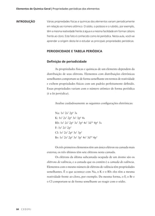Elementos de Química Geral | Propriedades periódicas dos elementos



INTRODUÇÃO              Várias propriedades físicas e químicas dos elementos variam periodicamente
                        em relação ao número atômico. O sódio, o potássio e o rubídio, por exemplo,
                        têm a mesma reatividade frente à água e a mesma facilidade em formar cátions
                        frente ao cloro. Este fato é conhecido como lei periódica. Nesta aula, você vai
                        aprender a origem desta lei e estudar as principais propriedades periódicas.


                        PERIODICIDADE E TABELA PERIÓDICA


                        Definição de periodicidade

                               As propriedades físicas e químicas de um elemento dependem da
                        distribuição de seus elétrons. Elementos com distribuições eletrônicas
                        semelhantes comportam-se de forma semelhante em termos de reatividade
                        e exibem propriedades físicas com um padrão perfeitamente definido.
                        Essas propriedades variam com o número atômico de forma periódica
                        (é a lei periódica).


                               Analise cuidadosamente as seguintes configurações eletrônicas:


                               Na: 1s2 2s2 2p6 3s
                               K: 1s2 2s2 2p6 3s2 3p6 4s
                               Rb: 1s2 2s2 2p6 3s2 3p6 4s2 3d10 4p6 5s
                               F: 1s2 2s2 2p5
                               Cl: 1s2 2s2 2p6 3s2 3p5
                               Br: 1s2 2s2 2p6 3s2 3p5 4s2 3d10 4p5


                               Os três primeiros elementos têm um único elétron na camada mais
                        externa; os três últimos têm sete elétrons nesta camada.
                               Os elétrons da última subcamada ocupada de um átomo são os
                        elétrons de valência, e a camada que os contém é a camada de valência.
                        Elementos com o mesmo número de elétrons de valência têm propriedades
                        semelhantes. É o que acontece com Na, o K e o Rb: eles têm a mesma
                        reatividade frente ao cloro, por exemplo. Da mesma forma, o F, o Br e
                        o Cl comportam-se de forma semelhante ao reagir com o sódio.




84   CEDERJ
 