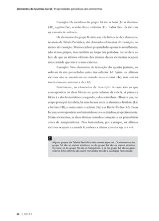 Elementos de Química Geral | Propriedades periódicas dos elementos



                                Exemplo: Os membros do grupo 3A são o boro (B), o alumínio
                        (Al), o gálio (Ga), o índio (In) e o titânio (Ti). Todos têm três elétrons
                        na camada de valência.
                                Os elementos do grupo B estão em três linhas de dez elementos,
                        no meio da Tabela Periódica; são chamados elementos de transição, ou
                        metais de transição. Muitos exibem propriedades químicas semelhantes,
                        não só nos grupos, mas também ao longo dos períodos. Isto se deve ao
                        fato de que os últimos elétrons dos átomos desses elementos ocupam
                        uma camada que não é a mais externa.
                                Exemplo: Nos elementos de transição do quarto período, os
                        orbitais 4s são preenchidos antes dos orbitais 3d. Assim, os últimos
                        elétrons não se encontram na camada mais externa (4s), mas sim na
                        imediatamente anterior a ela (3d).
                                Finalmente, os elementos de transição interna são os que
                        correspondem às duas fileiras na parte inferior da tabela. A primeira
                        fileira é a dos lantanídeos e a segunda, a dos actinídeos. Observe que, no
                        corpo principal da tabela, há uma lacuna entre os elementos lantânio (La)
                        e háfnio (Hf), e outra entre o actínio (Ac) e o Rutherfórdio (Rf). Essas
                        lacunas correspondem aos lantanídeos e aos actinídeos, respectivamente.
                        Nestes elementos, as duas últimas camadas começam a ser preenchidas
                        antes da antepenúltima. Nos lantanídeos, por exemplo, os últimos
                        elétrons ocupam a camada 4, embora a última camada seja a n = 6.


                         !
                             Alguns grupos da Tabela Periódica têm nomes especiais. Os elementos dos
                             grupo 1A são os metais alcalinos; os do grupo 2A são os metais alcalino-
                             terrosos; os do grupo 7A são os halogênios, e os do grupo 8A são os gases
                             nobres. Estes últimos são assim nomeados devido a sua baixa reatividade.




86   CEDERJ
 