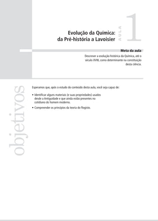 1
                                                                                     AULA
                                      Evolução da Química:
                                 da Pré-história a Lavoisier

                                                                                       Meta da aula
                                                         Descrever a evolução histórica da Química, até o
                                                         século XVIII, como determinante na constituição
                                                                                            desta ciência.
objetivos


            Esperamos que, após o estudo do conteúdo desta aula, você seja capaz de:

            • Identificar alguns materiais (e suas propriedades) usados
              desde a Antiguidade e que ainda estão presentes no
              cotidiano do homem moderno.
            • Compreender os princípios da teoria do flogisto.
 