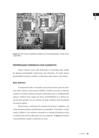 6
                                                                                                AULA
Figura 6.2: Um circuito integrado utilizado em microcomputadores contém silício
e germânio.




PROPRIEDADES PERIÓDICAS DOS ELEMENTOS

       Vamos encerrar nossa aula ilustrando a lei periódica pela análise
de algumas propriedades importantes dos elementos. O estudo dessas
propriedades mostrará, também, as diferenças entre metais e não-metais.


Raio atômico

       É impossível medir o tamanho exato de um átomo, pois ele não é
uma esfera maciça, como pensava Dalton. Lembre-se de que os elétrons
ocupam os orbitais atômicos (funções matemáticas que se espalham pelo
espaço). Embora haja regiões de maior probabilidade de o elétron ser
encontrado quando em um orbital, ele pode também estar localizado
em outras regiões.
       Desta forma, a definição do tamanho do átomo é ambígua, e há
várias maneiras práticas de determinar essa grandeza. Uma delas, e muito
usada, é definir o raio atômico tomando-se a metade da distância entre
os núcleos dos átomos adjacentes em um composto. A Figura 6.3 ilustra
o procedimento usando a molécula de cloro.




                                                                                  CEDERJ   89
 