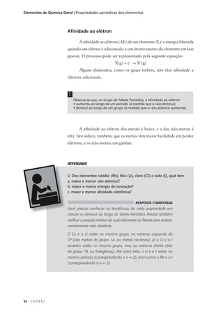 Elementos de Química Geral | Propriedades periódicas dos elementos




                        Afinidade ao elétron

                                A afinidade ao elétron (AE) de um elemento X é a energia liberada
                        quando um elétron é adicionado a um átomo neutro do elemento em fase
                        gasosa. O processo pode ser representado pela seguinte equação:
                                                       X(g) + e– → X–(g)
                                Alguns elementos, como os gases nobres, não têm afinidade a
                        elétrons adicionais.



                         !
                             Observa-se que, ao longo da Tabela Periódica, a afinidade ao elétron:
                             • aumenta ao longo de um período (à medida que o raio diminui);
                             • diminui ao longo de um grupo (à medida que o raio atômico aumenta).




                                A afinidade ao elétron dos metais é baixa, e a dos não-metais é
                        alta. Isto indica, também, que os metais têm maior facilidade em perder
                        elétrons, e os não-metais em ganhar.



                        ATIVIDADE


                        2. Dos elementos rubídio (Rb), lítio (Li), cloro (Cl) e iodo (I), qual tem
                        a. maior e menor raio atômico?
                        b. maior e menor energia de ionização?
                        c. maior e menor afinidade eletrônica?

                                                                    RESPOSTA COMENTADA
                        Você precisa conhecer as tendências de cada propriedade em
                        crescer ou diminuir ao longo da Tabela Periódica. Precisa também
                        verificar a posição relativa de cada elemento na Tabela para realizar
                        corretamente esta atividade.

                        O Cs e o Li estão no mesmo grupo, na extrema esquerda da
                        TP (são metais do grupo 1A, ou metais alcalinos); já o Cl e o I
                        também estão no mesmo grupo, mas na extrema direita (são
                        do grupo 7A, ou halogênios). Por outro lado, o Li e o F estão no
                        mesmo período (correspondendo a n = 2), bem como o Rb e o I
                        (correspondendo a n = 5).




92   CEDERJ
 