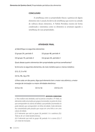 Elementos de Química Geral | Propriedades periódicas dos elementos




                            CONCLUSÃO

                                    A semelhança entre as propriedades físicas e químicas de alguns
                            elementos não é casual; ela deriva da semelhança que ocorre na camada
                            de valência desses elementos. A Tabela Periódica mostra de forma
                            condensada e sistemática como os elementos se arrumam segundo a
                            semelhança de suas propriedades.




                                           ATIVIDADE FINAL

       a) Identifique os seguintes elementos:

       (i) grupo 2A, período 5                   (ii) grupo 4B, período 4

       (iii) grupo 7A, período 2                 (iv) grupo 2A, período 2

       Quais desses quatro elementos têm propriedades químicas semelhantes?

       b) Arrume os seguintes elementos, do mais metálico para o menos metálico:

       (i) S, Cl, Si e Pd

       (ii) Sn, Rb, Ag e Pd

       c) Para cada um dos pares, diga qual elemento tem o maior raio atômico, a maior
       energia de ionização e a maior afinidade eletrônica:

       (i) Ca e Se                     (ii) S e Se                  (iii) Ca e Sr



                                                       RESPOSTA COMENTADA
       a. Para realizar esta atividade, você só precisa consultar a TP. Nela, os
       elementos estão arrumados por grupos (numerados na parte de cima),
       que correspondem às colunas da tabela; e por períodos (numerados na
       parte lateral), que correspondem às linhas da tabela. Cada elemento
       fica caracterizado pela posição que ocupa em uma linha e em uma
       coluna da tabela.
       (i) O elemento que está no grupo 2A, período 5 é o estrôncio (Sr).
       Trata-se de um metal alcalino-terroso.
       (ii) O elemento que está no grupo 4B, período 4 é o cromo (Cr). É
       um metal de transição.



94   CEDERJ
 