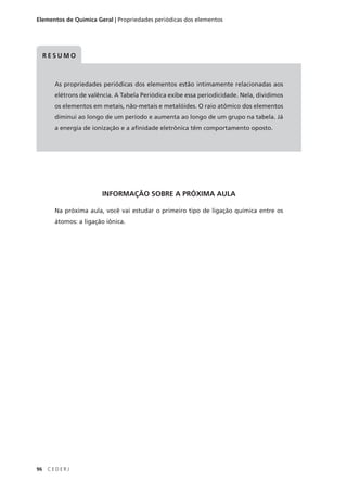 Elementos de Química Geral | Propriedades periódicas dos elementos




     RESUMO



       As propriedades periódicas dos elementos estão intimamente relacionadas aos
       elétrons de valência. A Tabela Periódica exibe essa periodicidade. Nela, dividimos
       os elementos em metais, não-metais e metalóides. O raio atômico dos elementos
       diminui ao longo de um período e aumenta ao longo de um grupo na tabela. Já
       a energia de ionização e a afinidade eletrônica têm comportamento oposto.




                        INFORMAÇÃO SOBRE A PRÓXIMA AULA

       Na próxima aula, você vai estudar o primeiro tipo de ligação química entre os
       átomos: a ligação iônica.




96   CEDERJ
 