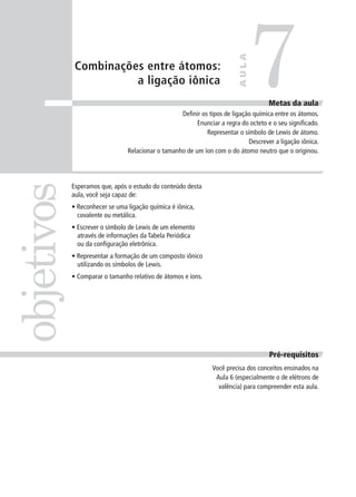 7
                                                                         AULA
             Combinações entre átomos:
                       a ligação iônica
                                                                                     Metas da aula
                                                   Definir os tipos de ligação química entre os átomos.
                                                         Enunciar a regra do octeto e o seu significado.
                                                             Representar o símbolo de Lewis de átomo.
                                                                             Descrever a ligação iônica.
                                Relacionar o tamanho de um íon com o do átomo neutro que o originou.
objetivos

            Esperamos que, após o estudo do conteúdo desta
            aula, você seja capaz de:
            • Reconhecer se uma ligação química é iônica,
              covalente ou metálica.
            • Escrever o símbolo de Lewis de um elemento
              através de informações da Tabela Periódica
              ou da configuração eletrônica.
            • Representar a formação de um composto iônico
              utilizando os símbolos de Lewis.
            • Comparar o tamanho relativo de átomos e íons.




                                                                                     Pré-requisitos
                                                               Você precisa dos conceitos ensinados na
                                                                Aula 6 (especialmente o de elétrons de
                                                                 valência) para compreender esta aula.
 