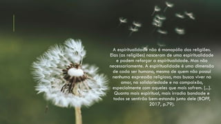 A espiritualidade não é monopólio das religiões.
Elas (as religiões) nasceram de uma espiritualidade
e podem reforçar a espiritualidade. Mas não
necessariamente. A espiritualidade é uma dimensão
de cada ser humano, mesmo de quem não possui
nenhuma expressão religiosa, mas busca viver no
amor, na solidariedade e na compaixão,
especialmente com aqueles que mais sofrem. [...].
Quanto mais espiritual, mais irradia bondade e
todos se sentirão bem-estando junto dele (BOFF,
2017, p.79).
 