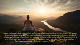 A espiritualidade, não é exclusividade ou fruto da religião, ao contrário, são as religiões que surgem
delas. Segundo Arrieira (2017), a espiritualidade é um dos fatores que determinam as opiniões e
atitudes do indivíduo, influenciando seu modo de cuidar ou cuidar-se. Para Boff, “A espiritualidade é
a atividade pela qual o ser humano sente-se ligado ao todo e percebe o fio condutor que liga e
religa todas as coisas para formarem um cosmos” (BOFF, 1999, p. 129).
 