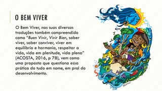 O BEM VIVER
O Bem Viver, nas suas diversas
traduções também compreendido
como “Buen Vivir, Vivir Bien, saber
viver, saber conviver, viver em
equilíbrio e harmonia, respeitar a
vida, vida em plenitude, vida plena”
(ACOSTA, 2016, p 78), vem como
uma proposta que questiona essa
prática do tudo em nome, em prol do
desenvolvimento.
 
