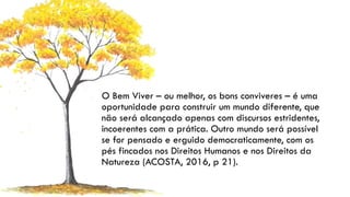 O Bem Viver – ou melhor, os bons conviveres – é uma
oportunidade para construir um mundo diferente, que
não será alcançado apenas com discursos estridentes,
incoerentes com a prática. Outro mundo será possível
se for pensado e erguido democraticamente, com os
pés fincados nos Direitos Humanos e nos Direitos da
Natureza (ACOSTA, 2016, p 21).
 