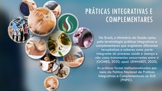 PRÁTICAS INTEGRATIVAS E
COMPLEMENTARES
No Brasil, o Ministério da Saúde optou
pela terminologia práticas integrativas e
complementares que englobam diferentes
terapêuticas e saberes como parte
integrante do processo saúde e doença e
não como tratamentos concorrentes entre si
(GOMES, 2020, apud. LENHARDT, 2020).
As práticas foram institucionalizadas por
meio da Política Nacional de Práticas
Integrativas e Complementares no SUS
(PNPIC).
 
