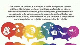 Esse campo de saberes e a atenção à saúde esboçam um conjunto
múltiplas identidades e olhares sincréticos, proferindo um número
crescente de filosofias orientais, práticas religiosas, procedimentos de
conhecimento e de autoconhecimento, proporcionando reflexões por
parte de vários autores, principalmente no que se refere a compreensão
sobre terapêutica na religião e a terapêutica da religião
 