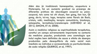 Além das já tradicionais homeopatias, acupuntura e
fitoterapia, há um aumento gradual na presença de
diferentes práticas de abordagem corporal ou psico-
corporal, tais como tai chi chuan, lian gong, lian kun, Qi
gong, do-in, tui-na, ioga, terapias como florais de Bach,
cristais, reiki, meditação, terapia comunitária, biodança,
osteopatia, termalismo/crenoterapia (AZEVEDO et al,
2012; SIMONI, ET AL 2008).
Assim a medicina religiosa ou espiritualidade terapêutica,
constitui um campo extremamente importante no contexto
da medicina popular, produzindo uma cosmologia que
inclui noções bem definidas de causa e efeito de doenças
produzidas pelo desequilíbrio do meio social mais
imediato ao indivíduo e acrescentando as particularidades
de cada religião (QUEIROZ, et al, 1997).
 