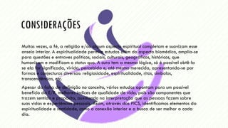 CONSIDERAÇÕES
Muitas vezes, a fé, a religião e/ou algum aspecto espiritual completam e suavizam esse
anseio interior. A espiritualidade permite estudos além do aspecto biomédico, amplia-se
para questões e entraves políticos, sociais, culturais, geográficos, históricos, que
humanizam e modificam o status quo. A cura tem a mesma lógica, só é possível obtê-la
se ela for significada, vivida, percebida e, até mesmo merecida, apresentando-se por
formas e conjecturas diversas: religiosidade, espiritualidade, ritos, símbolos,
transcendências, etc.
Apesar da falta de definição no conceito, vários estudos apontam para um possível
benefício da E/R, melhores índices de qualidade de vida, pois são componentes que
trazem sentido e propósito, auxiliando na interpretação que as pessoas fazem sobre
suas vidas e experiências pessoais. Assim, através das PICS, identificamos elementos da
espiritualidade e santidade, como a conexão interior e a busca de ser melhor a cada
dia.
 