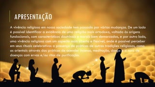 APRESENTAÇÃO
A vivência religiosa em nossa sociedade tem passado por várias mudanças. De um lado
é possível identificar a evidência de uma religião mais ortodoxa, voltada às origens
fundacionais, com características doutrinais e morais bem demarcadas, e por outro lado,
uma vivência religiosa com um aspecto mais aberto e flexível, onde é possível perceber
em seus rituais celebrativos a presença de práticas de outras tradições religiosas, como
as orientais através das práticas de acender incenso, meditação, dança e a cura de
doenças com ervas e/ou ritos de purificação.
 