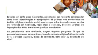 Levando em conta esses movimentos, acreditamos ser relevante compreender
como essas aproximações e apropriações de práticas vão acontecendo no
âmbito religioso e também social, uma vez que vai se tornando comum escolas
de formação em meditação, yoga, óleos e essências, diferentes práticas de
imposição das mãos, entre outras práticas terapêuticas.
Ao percebermos essa realidade, surgem algumas perguntas: O que as
pessoas buscam com estas práticas, fora do contexto religioso? Alimentar mais
a fé, elevação espiritual, busca de santidade, bem-estar ou qualidade de
vida?
 