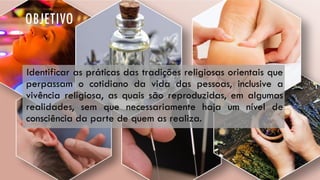 OBJETIVO
Identificar as práticas das tradições religiosas orientais que
perpassam o cotidiano da vida das pessoas, inclusive a
vivência religiosa, as quais são reproduzidas, em algumas
realidades, sem que necessariamente haja um nível de
consciência da parte de quem as realiza.
 