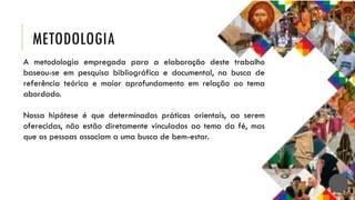 METODOLOGIA
A metodologia empregada para a elaboração deste trabalho
baseou-se em pesquisa bibliográfica e documental, na busca de
referência teórica e maior aprofundamento em relação ao tema
abordado.
Nossa hipótese é que determinadas práticas orientais, ao serem
oferecidas, não estão diretamente vinculados ao tema da fé, mas
que as pessoas associam a uma busca de bem-estar.
 