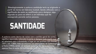 Etimologicamente a palavra santidade teria se originado a
partir do termo em hebraico kadosh. Sendo utilizada com o
significado de santo ou santificado para designar algo
sagrado ou para se referir a um indivíduo que foi
consagrado perante outras pessoas.
A palavra santa deriva de raízes com o sentido geral de cortar,
significa separado, colocado à parte, e designa tudo aquilo que
se relaciona com a divindade, e foge ao uso profano (DE FRAINE,
1971, col. 1389). Indo ao encontro ao pensamento de Schlesinger
e Porto (1995), sendo um atributo exclusivo de Deus, portanto,
apenas Deus é santo (SCHLESINGER; PORTO, 1995, p. 2294-5).
 