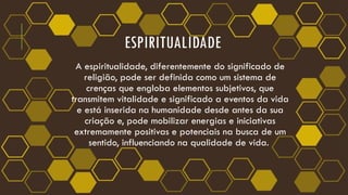 ESPIRITUALIDADE
A espiritualidade, diferentemente do significado de
religião, pode ser definida como um sistema de
crenças que engloba elementos subjetivos, que
transmitem vitalidade e significado a eventos da vida
e está inserida na humanidade desde antes da sua
criação e, pode mobilizar energias e iniciativas
extremamente positivas e potenciais na busca de um
sentido, influenciando na qualidade de vida.
 