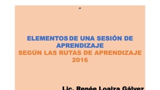 ”
ELEMENTOS DE UNA SESIÓN DE
APRENDIZAJE
SEGÚN LAS RUTAS DE APRENDIZAJE
2016
 