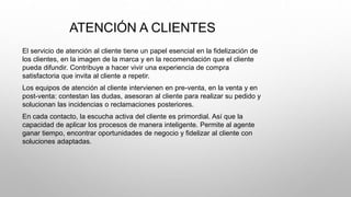 ATENCIÓN A CLIENTES
El servicio de atención al cliente tiene un papel esencial en la fidelización de
los clientes, en la imagen de la marca y en la recomendación que el cliente
pueda difundir. Contribuye a hacer vivir una experiencia de compra
satisfactoria que invita al cliente a repetir.
Los equipos de atención al cliente intervienen en pre-venta, en la venta y en
post-venta: contestan las dudas, asesoran al cliente para realizar su pedido y
solucionan las incidencias o reclamaciones posteriores.
En cada contacto, la escucha activa del cliente es primordial. Así que la
capacidad de aplicar los procesos de manera inteligente. Permite al agente
ganar tiempo, encontrar oportunidades de negocio y fidelizar al cliente con
soluciones adaptadas.
 