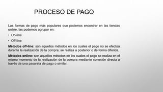 PROCESO DE PAGO
Las formas de pago más populares que podemos encontrar en las tiendas
online, las podemos agrupar en:
• On-line
• Off-line
Métodos off-line: son aquellos métodos en los cuales el pago no se efectúa
durante la realización de la compra; se realiza a posterior o de forma diferida.
Métodos online: son aquellos métodos en los cuales el pago se realiza en el
mismo momento de la realización de la compra mediante conexión directa a
través de una pasarela de pago o similar.
 