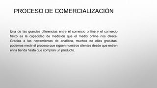PROCESO DE COMERCIALIZACIÓN
Una de las grandes diferencias entre el comercio online y el comercio
físico es la capacidad de medición que el medio online nos ofrece.
Gracias a las herramientas de analítica, muchas de ellas gratuitas,
podemos medir el proceso que siguen nuestros clientes desde que entran
en la tienda hasta que compran un producto.
 