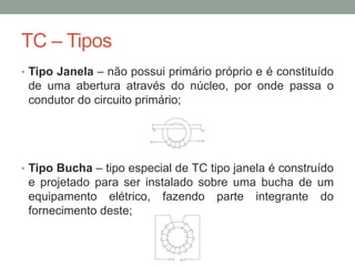 TC – Tipos
• Tipo Janela – não possui primário próprio e é constituído
 de uma abertura através do núcleo, por onde passa o
 condutor do circuito primário;




• Tipo Bucha – tipo especial de TC tipo janela é construído
 e projetado para ser instalado sobre uma bucha de um
 equipamento elétrico, fazendo parte integrante do
 fornecimento deste;
 