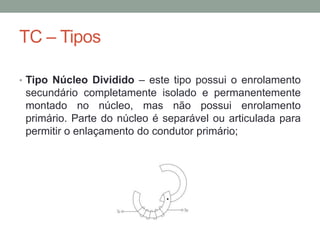 TC – Tipos

• Tipo Núcleo Dividido – este tipo possui o enrolamento
 secundário completamente isolado e permanentemente
 montado no núcleo, mas não possui enrolamento
 primário. Parte do núcleo é separável ou articulada para
 permitir o enlaçamento do condutor primário;
 