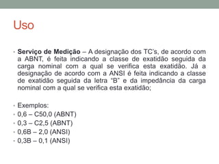 Uso

• Serviço de Medição – A designação dos TC’s, de acordo com
 a ABNT, é feita indicando a classe de exatidão seguida da
 carga nominal com a qual se verifica esta exatidão. Já a
 designação de acordo com a ANSI é feita indicando a classe
 de exatidão seguida da letra “B” e da impedância da carga
 nominal com a qual se verifica esta exatidão;

• Exemplos:
• 0,6 – C50,0 (ABNT)
• 0,3 – C2,5 (ABNT)
• 0,6B – 2,0 (ANSI)
• 0,3B – 0,1 (ANSI)
 