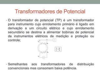 Transformadores de Potencial
• O transformador de potencial (TP) é um transformador
 para instrumento cujo enrolamento primário é ligado em
 derivação a um circuito elétrico e cujo enrolamento
 secundário se destina a alimentar bobinas de potencial
 de instrumentos elétricos de medição e proteção ou
 controle;




• Semelhantes   aos transformadores de distribuição
 convencionais mas consomem baixa potência.
 