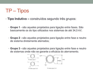 TP – Tipos
• Tipo Indutivo – construídos segundo três grupos:


 • Grupo 1 - são aqueles projetados para ligação entre fases. São
   basicamente os do tipo utilizados nos sistemas de até 34,5 kV;

 • Grupo 2 - são aqueles projetados para ligação entre fase e neutro
   de sistema diretamente aterrados;

 • Grupo 3 - são aqueles projetados para ligação entre fase e neutro
   de sistemas onde não se garante a eficácia do aterramento.
 