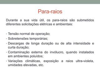 Para-raios
Durante a sua vida útil, os para-raios são submetidos
diferentes solicitações elétricas e ambientais:

• Tensão normal de operação;
• Sobretensões temporárias;
• Descargas de longa duração ou de alta intensidade e
  curta duração;
• Contaminação externa do invólucro, quando instalados
  em ambientes poluídos;
• Variações climáticas, exposição a raios ultra-violeta,
  umidades elevadas, etc.
 
