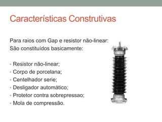 Características Construtivas

Para raios com Gap e resistor não-linear:
São constituídos basicamente:

• Resistor não-linear;
• Corpo de porcelana;
• Centelhador serie;
• Desligador automático;
• Protetor contra sobrepressao;
• Mola de compressão.
 