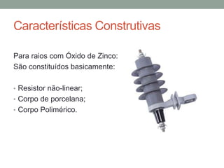 Características Construtivas

Para raios com Óxido de Zinco:
São constituídos basicamente:

• Resistor não-linear;
• Corpo de porcelana;
• Corpo Polimérico.
 