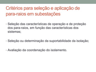 Critérios para seleção e aplicação de
para-raios em subestações
• Seleção das características de operação e de proteção
 dos para-raios, em função das características dos
 sistemas;

• Seleção ou determinação da suportabilidade da isolação;


• Avaliação da coordenação do isolamento.
 