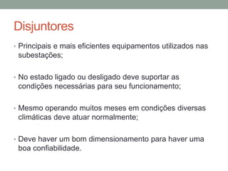Disjuntores
• Principais e mais eficientes equipamentos utilizados nas
 subestações;

• No estado ligado ou desligado deve suportar as
 condições necessárias para seu funcionamento;

• Mesmo operando muitos meses em condições diversas
 climáticas deve atuar normalmente;

• Deve haver um bom dimensionamento para haver uma
 boa confiabilidade.
 