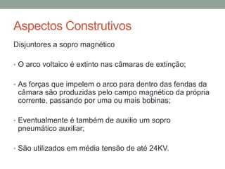 Aspectos Construtivos
Disjuntores a sopro magnético

• O arco voltaico é extinto nas câmaras de extinção;


• As forças que impelem o arco para dentro das fendas da
 câmara são produzidas pelo campo magnético da própria
 corrente, passando por uma ou mais bobinas;

• Eventualmente é também de auxilio um sopro
 pneumático auxiliar;

• São utilizados em média tensão de até 24KV.
 