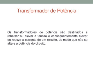 Transformador de Potência



Os transformadores de potência são destinados a
rebaixar ou elevar a tensão e consequentemente elevar
ou reduzir a corrente de um circuito, de modo que não se
altere a potência do circuito.
 