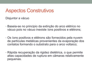Aspectos Construtivos
Disjuntor a vácuo

• Baseia-se no principio da extinção do arco elétrico no
 vácuo pois no vácuo inexiste íons positivos e elétrons;

• Os íons positivos e elétrons são fornecidos pela nuvem
 de partículas metálicas provenientes da evaporação dos
 contatos formando o substrato para o arco voltaico;

• Rápida recuperação da rigidez dielétrica, o que permite
 altas capacidades de ruptura em câmaras relativamente
 pequenas.
 