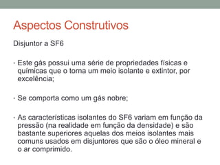 Aspectos Construtivos
Disjuntor a SF6

• Este gás possui uma série de propriedades físicas e
 químicas que o torna um meio isolante e extintor, por
 excelência;

• Se comporta como um gás nobre;


• As características isolantes do SF6 variam em função da
 pressão (na realidade em função da densidade) e são
 bastante superiores aquelas dos meios isolantes mais
 comuns usados em disjuntores que são o óleo mineral e
 o ar comprimido.
 