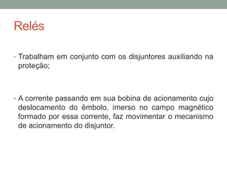 Relés

• Trabalham em conjunto com os disjuntores auxiliando na
 proteção;



• A corrente passando em sua bobina de acionamento cujo
 deslocamento do êmbolo, imerso no campo magnético
 formado por essa corrente, faz movimentar o mecanismo
 de acionamento do disjuntor.
 