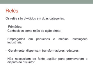 Relés
Os relés são divididos em duas categorias.

  Primários:
• Conhecidos como relés de ação direta;


• Empregados    em       pequenas   e   medias   instalações
 industriais;

• Geralmente, dispensam transformadores redutores;


• Não necessitam de fonte auxiliar para promoverem o
 disparo do disjuntor.
 