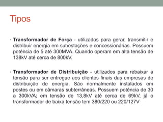Tipos

• Transformador de Força - utilizados para gerar, transmitir e
 distribuir energia em subestações e concessionárias. Possuem
 potência de 5 até 300MVA. Quando operam em alta tensão de
 138kV até cerca de 800kV.

• Transformador de Distribuição - utilizados para rebaixar a
 tensão para ser entregue aos clientes finais das empresas de
 distribuição de energia. São normalmente instalados em
 postes ou em câmaras subterrâneas. Possuem potência de 30
 a 300kVA; em tensão de 13,8kV até cerca de 69kV, já o
 transformador de baixa tensão tem 380/220 ou 220/127V
 