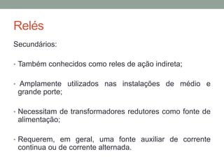 Relés
Secundários:

• Também conhecidos como reles de ação indireta;


• Amplamente utilizados nas instalações de médio e
 grande porte;

• Necessitam de transformadores redutores como fonte de
 alimentação;

• Requerem, em geral, uma fonte auxiliar de corrente
 continua ou de corrente alternada.
 
