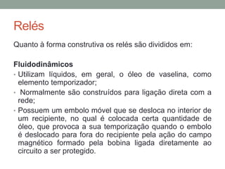 Relés
Quanto à forma construtiva os relés são divididos em:

Fluidodinâmicos
• Utilizam líquidos, em geral, o óleo de vaselina, como
  elemento temporizador;
• Normalmente são construídos para ligação direta com a
  rede;
• Possuem um embolo móvel que se desloca no interior de
  um recipiente, no qual é colocada certa quantidade de
  óleo, que provoca a sua temporização quando o embolo
  é deslocado para fora do recipiente pela ação do campo
  magnético formado pela bobina ligada diretamente ao
  circuito a ser protegido.
 