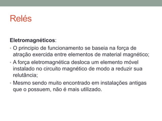 Relés

Eletromagnéticos:
• O principio de funcionamento se baseia na força de
  atração exercida entre elementos de material magnético;
• A força eletromagnética desloca um elemento móvel
  instalado no circuito magnético de modo a reduzir sua
  relutância;
• Mesmo sendo muito encontrado em instalações antigas
  que o possuem, não é mais utilizado.
 