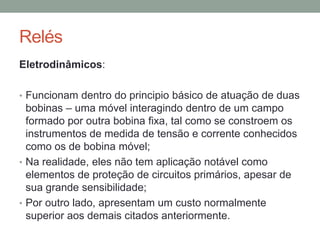 Relés
Eletrodinâmicos:

• Funcionam dentro do principio básico de atuação de duas
  bobinas – uma móvel interagindo dentro de um campo
  formado por outra bobina fixa, tal como se constroem os
  instrumentos de medida de tensão e corrente conhecidos
  como os de bobina móvel;
• Na realidade, eles não tem aplicação notável como
  elementos de proteção de circuitos primários, apesar de
  sua grande sensibilidade;
• Por outro lado, apresentam um custo normalmente
  superior aos demais citados anteriormente.
 