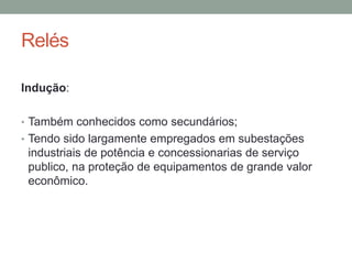 Relés

Indução:

• Também conhecidos como secundários;
• Tendo sido largamente empregados em subestações
 industriais de potência e concessionarias de serviço
 publico, na proteção de equipamentos de grande valor
 econômico.
 