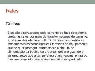 Relés

Térmicos:

• Eles são atravessados pela corrente de fase do sistema,
 diretamente ou por meio de transformadores de corrente,
 e, através dos elementos térmicos com características
 semelhantes às características térmicas do equipamento
 que se quer proteger, atuam sobre o circuito de
 alimentação da bobina do disjuntor, desenergizando o
 sistema antes que a temperatura atinja valores acima do
 máximo permitido para aquela maquina em particular.
 